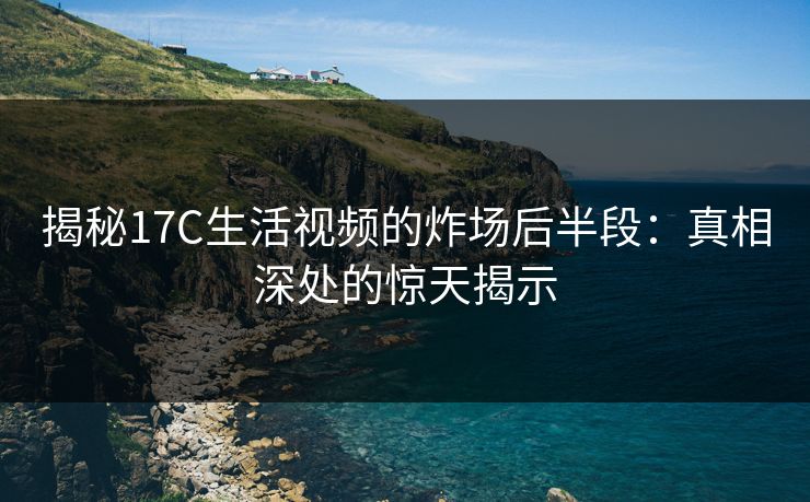 揭秘17C生活视频的炸场后半段：真相深处的惊天揭示