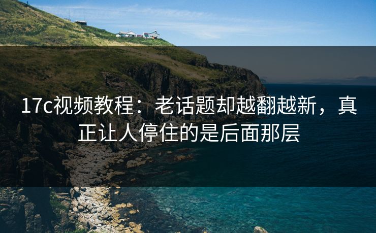 17c视频教程：老话题却越翻越新，真正让人停住的是后面那层
