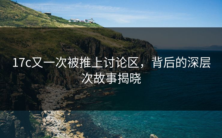 17c又一次被推上讨论区，背后的深层次故事揭晓