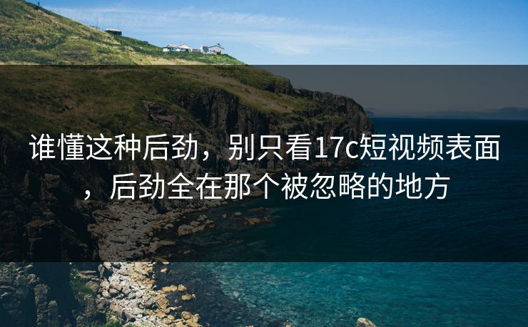 谁懂这种后劲，别只看17c短视频表面，后劲全在那个被忽略的地方