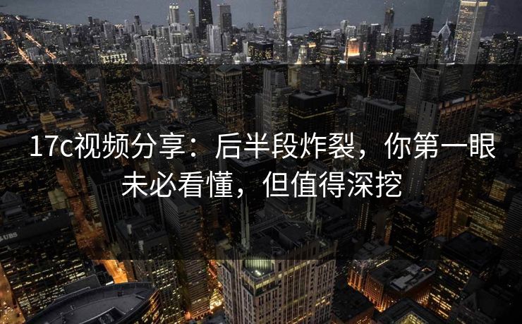 17c视频分享：后半段炸裂，你第一眼未必看懂，但值得深挖