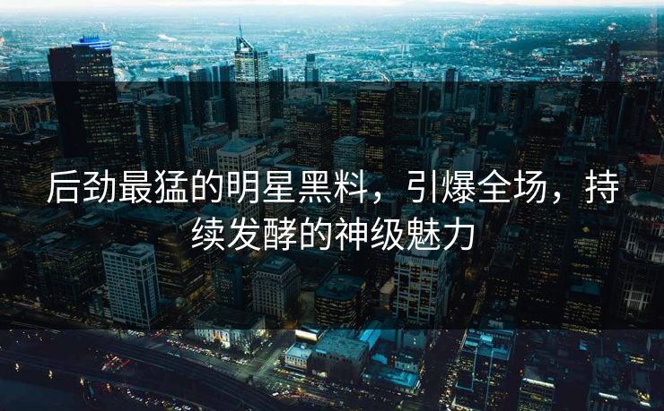 后劲最猛的明星黑料，引爆全场，持续发酵的神级魅力