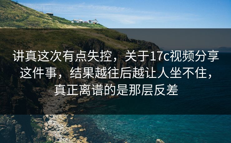 讲真这次有点失控，关于<strong>17C</strong>视频分享这件事，结果越往后越让人坐不住，真正离谱的是那层反差