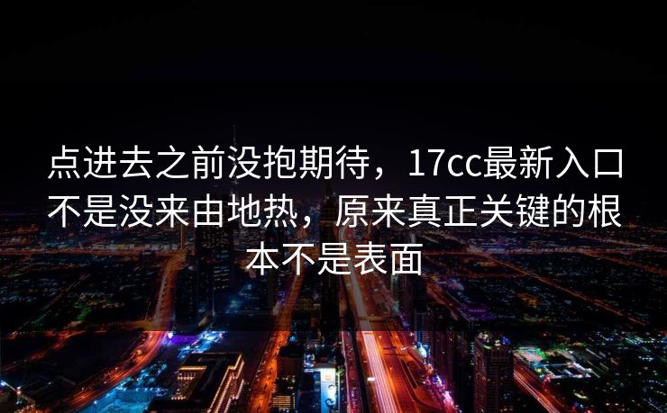 点进去之前没抱期待，<strong>17C</strong>c最新入口不是没来由地热，原来真正关键的根本不是表面