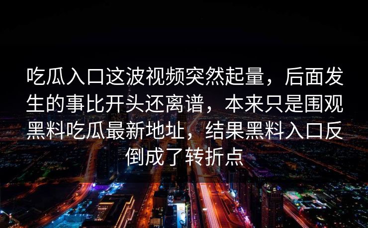 吃瓜入口这波视频突然起量，后面发生的事比开头还离谱，本来只是围观黑料吃瓜最新地址，结果黑料入口反倒成了转折点