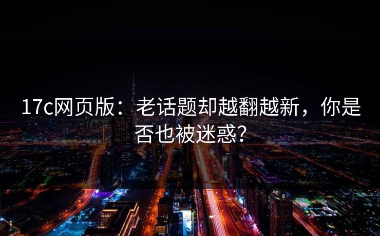 <strong>17C</strong>网页版：老话题却越翻越新，你是否也被迷惑？