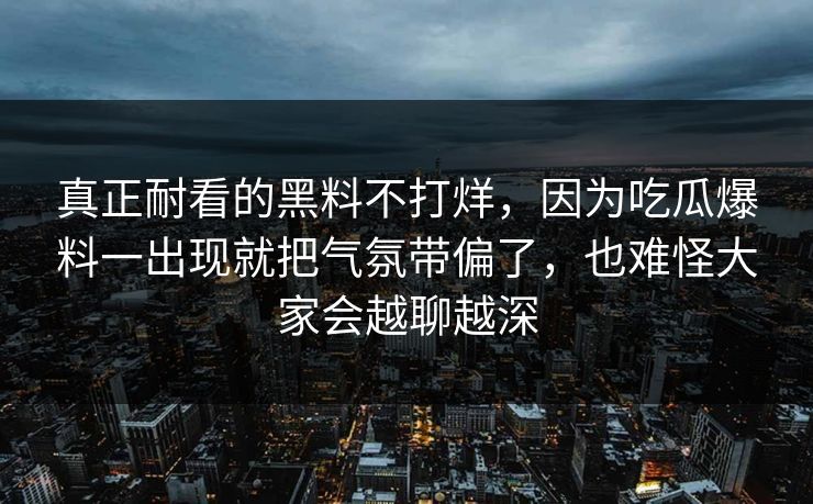 真正耐看的黑料不打烊,因为吃瓜爆料一出现就把气氛带偏了,也难怪大家会越聊越深 真正耐看的黑料不打烊,因为吃瓜爆料一出现就把气氛带偏了,也难怪大家会越聊越深