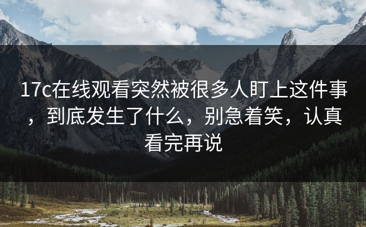 17c在线观看突然被很多人盯上这件事,到底发生了什么,别急着笑,认真看完再说 17c在线观看突然被很多人盯上这件事,到底发生了什么,别急着笑,认真看完再说