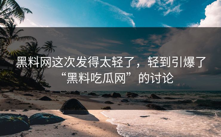 黑料网这次发得太轻了，轻到引爆了“黑料吃瓜网”的讨论
