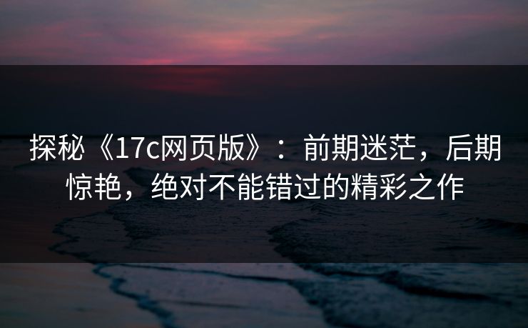 探秘《<strong>17C</strong>网页版》：前期迷茫，后期惊艳，绝对不能错过的精彩之作