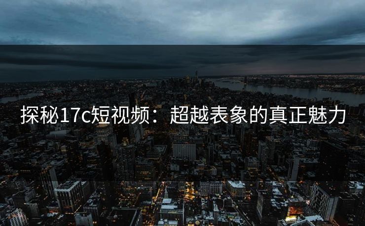 探秘17c短视频:超越表象的真正魅力 探秘17c短视频:超越表象的真正魅力