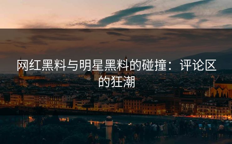 网红黑料与明星黑料的碰撞：评论区的狂潮