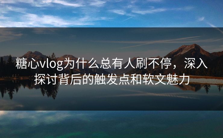 糖心vlog为什么总有人刷不停，深入探讨背后的触发点和软文魅力
