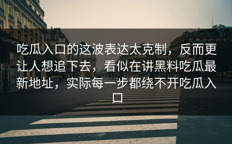 吃瓜入口的这波表达太克制，反而更让人想追下去，看似在讲黑料吃瓜最新地址，实际每一步都绕不开吃瓜入口