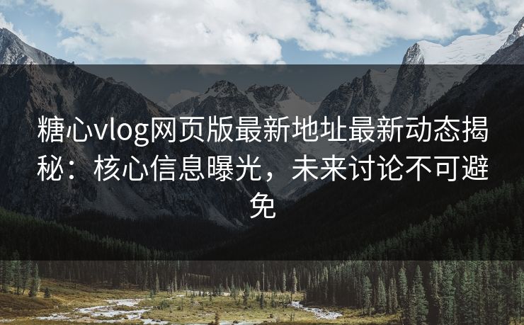 糖心vlog网页版最新地址最新动态揭秘：核心信息曝光，未来讨论不可避免