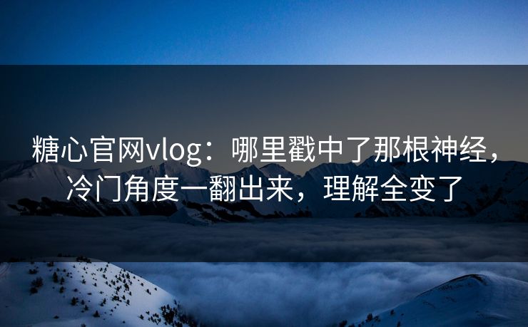 糖心官网vlog：哪里戳中了那根神经，冷门角度一翻出来，理解全变了